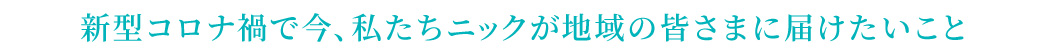 新型コロナ禍で今、私たちニックが地域の皆様に届けたいこと